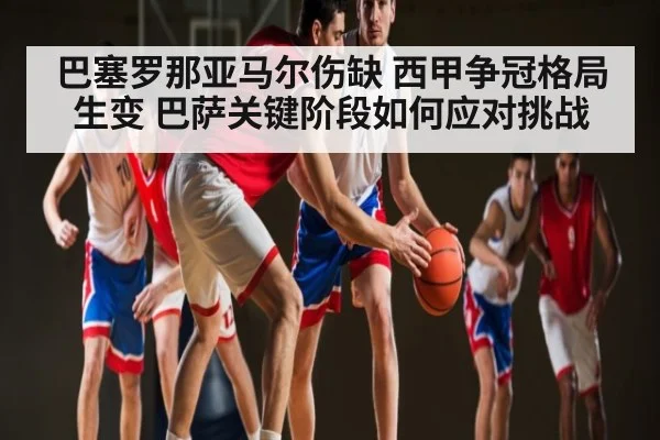 巴塞罗那亚马尔伤缺 西甲争冠格局生变 巴萨关键阶段如何应对挑战