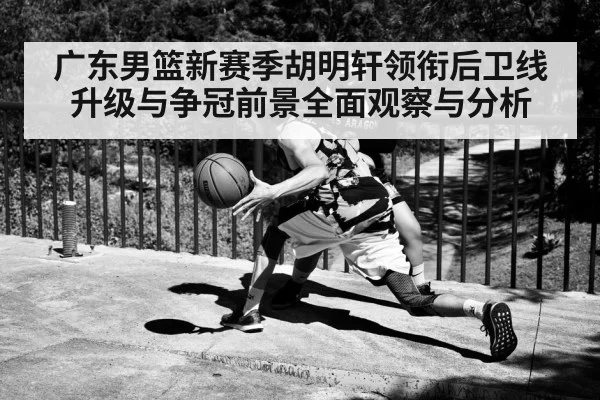 广东男篮新赛季胡明轩领衔后卫线升级与争冠前景全面观察与分析