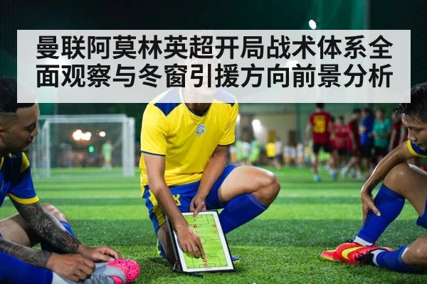 曼联阿莫林英超开局战术体系全面观察与冬窗引援方向前景分析